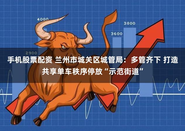 手机股票配资 兰州市城关区城管局：多管齐下 打造共享单车秩序停放“示范街道”