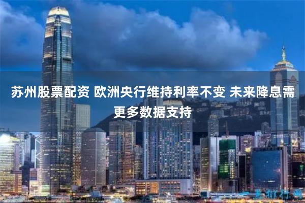 苏州股票配资 欧洲央行维持利率不变 未来降息需更多数据支持