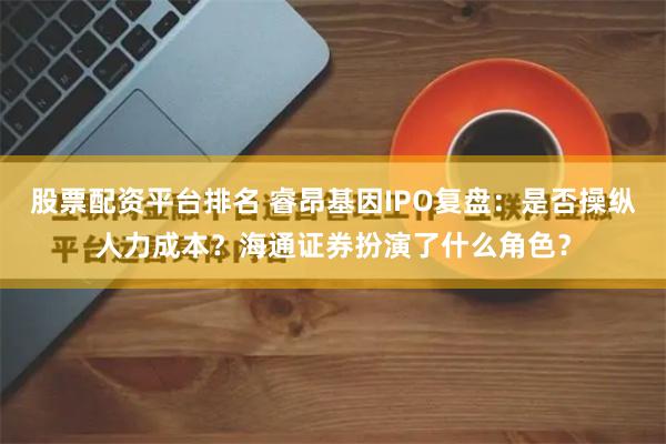 股票配资平台排名 睿昂基因IPO复盘：是否操纵人力成本？海通证券扮演了什么角色？