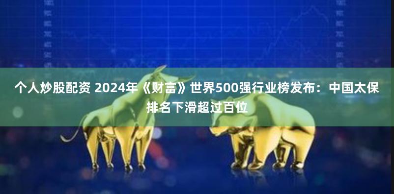 个人炒股配资 2024年《财富》世界500强行业榜发布：中国太保排名下滑超过百位