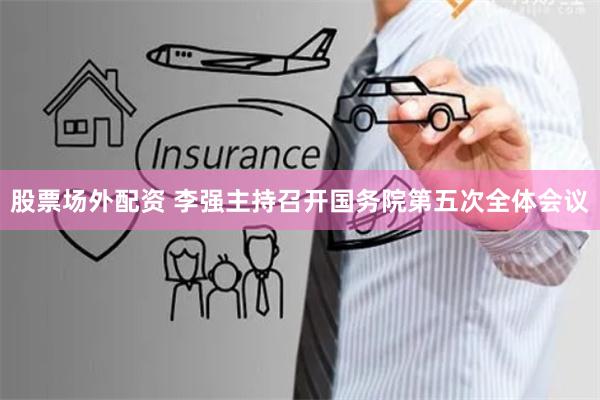 股票场外配资 李强主持召开国务院第五次全体会议
