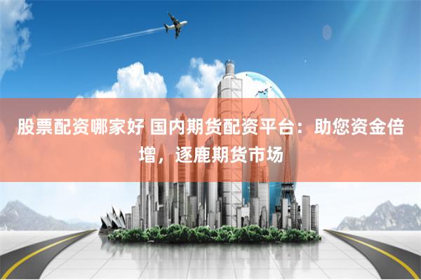 股票配资哪家好 国内期货配资平台：助您资金倍增，逐鹿期货市场
