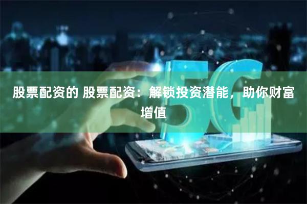 股票配资的 股票配资：解锁投资潜能，助你财富增值