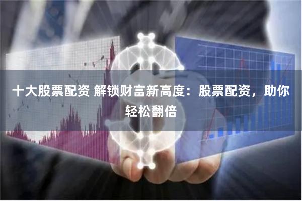 十大股票配资 解锁财富新高度：股票配资，助你轻松翻倍