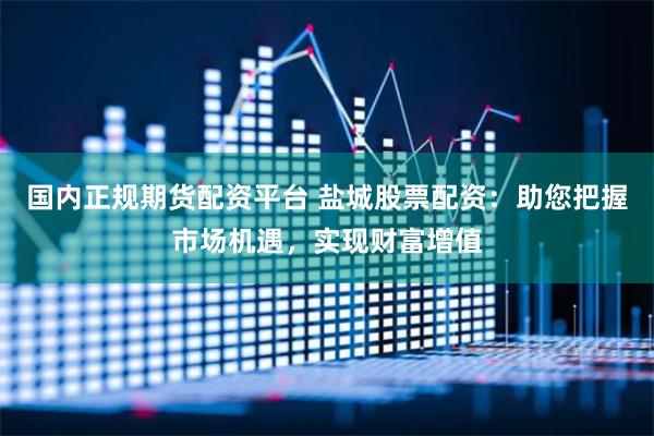 国内正规期货配资平台 盐城股票配资：助您把握市场机遇，实现财富增值