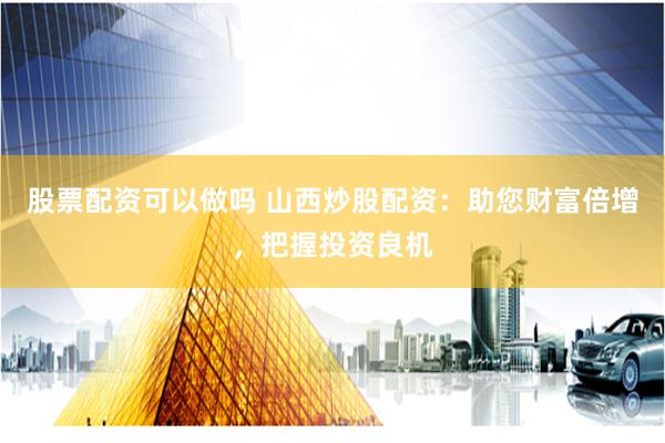 股票配资可以做吗 山西炒股配资：助您财富倍增，把握投资良机
