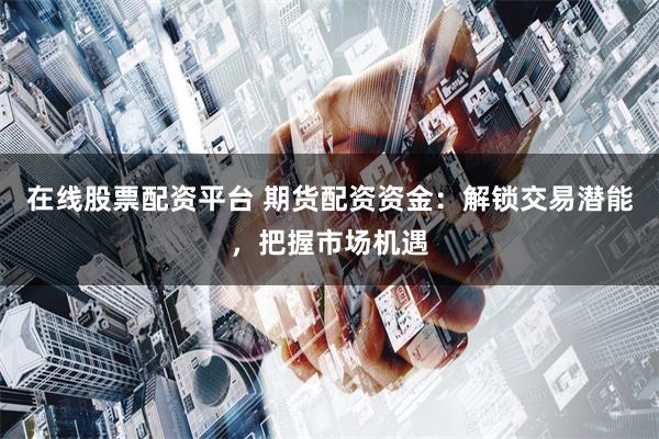 在线股票配资平台 期货配资资金：解锁交易潜能，把握市场机遇