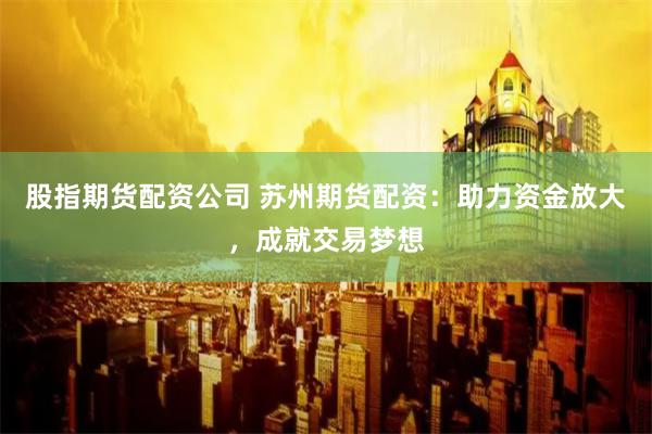 股指期货配资公司 苏州期货配资：助力资金放大，成就交易梦想