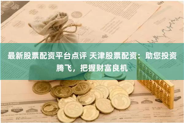 最新股票配资平台点评 天津股票配资：助您投资腾飞，把握财富良机