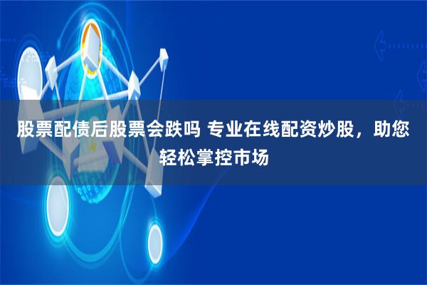 股票配债后股票会跌吗 专业在线配资炒股，助您轻松掌控市场