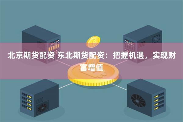 北京期货配资 东北期货配资：把握机遇，实现财富增值