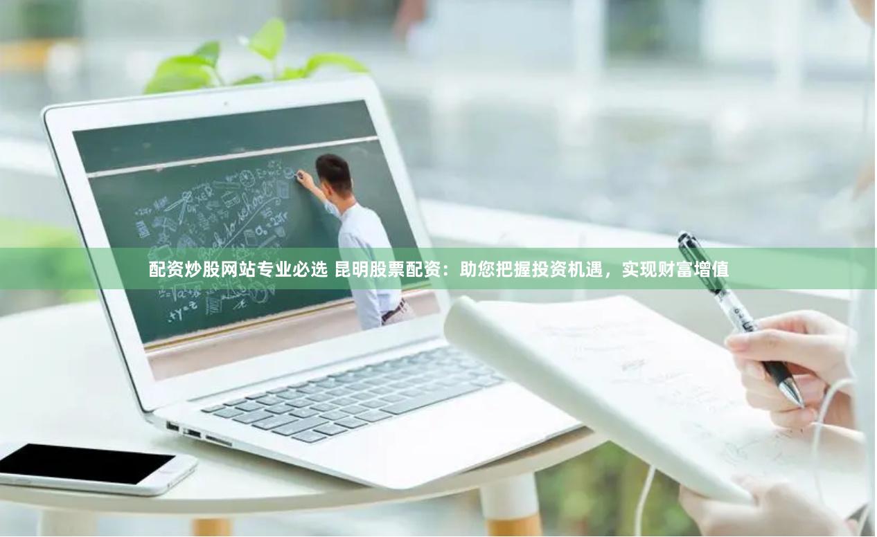 配资炒股网站专业必选 昆明股票配资：助您把握投资机遇，实现财富增值