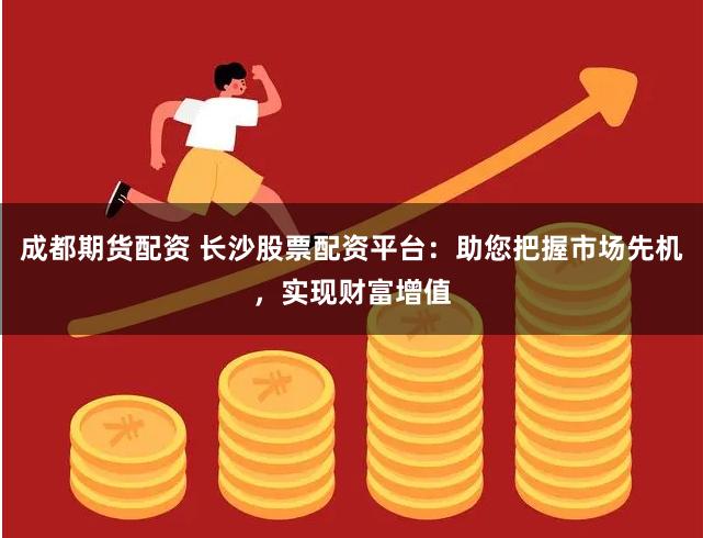 成都期货配资 长沙股票配资平台：助您把握市场先机，实现财富增值