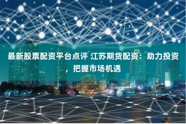 最新股票配资平台点评 江苏期货配资：助力投资，把握市场机遇