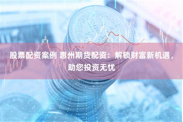 股票配资案例 惠州期货配资：解锁财富新机遇，助您投资无忧