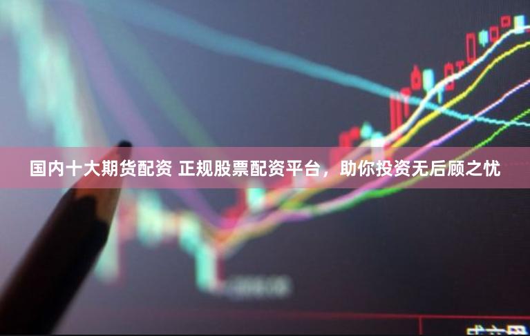 国内十大期货配资 正规股票配资平台，助你投资无后顾之忧