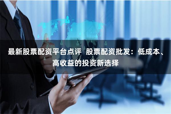 最新股票配资平台点评  股票配资批发：低成本、高收益的投资新选择