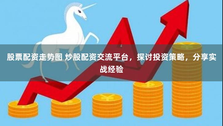 股票配资走势图 炒股配资交流平台，探讨投资策略，分享实战经验