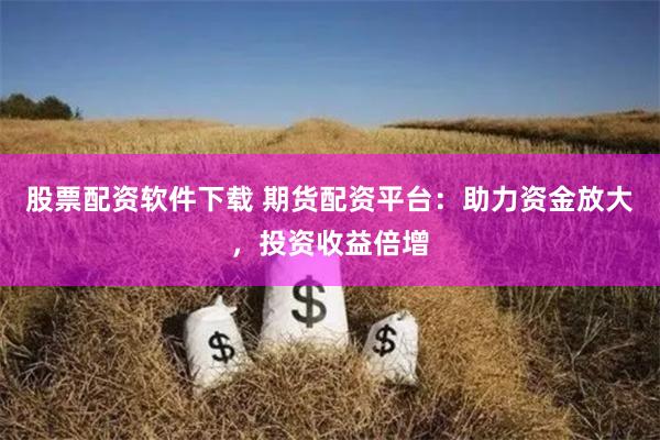 股票配资软件下载 期货配资平台：助力资金放大，投资收益倍增