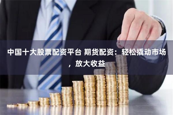 中国十大股票配资平台 期货配资：轻松撬动市场，放大收益