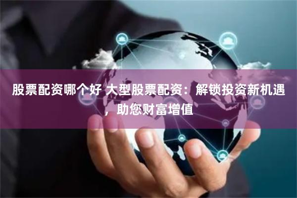 股票配资哪个好 大型股票配资：解锁投资新机遇，助您财富增值