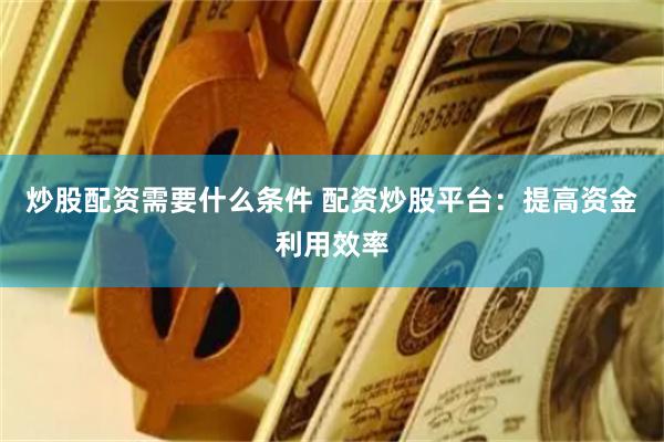 炒股配资需要什么条件 配资炒股平台：提高资金利用效率