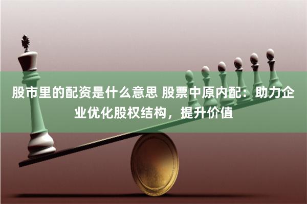 股市里的配资是什么意思 股票中原内配：助力企业优化股权结构，提升价值
