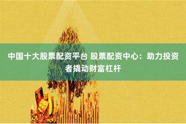中国十大股票配资平台 股票配资中心：助力投资者撬动财富杠杆
